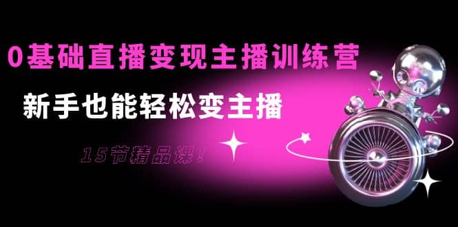 0基础直播变现主播训练营：新手也能轻松变主播，15节精品课云富网创-网创项目资源站-副业项目-创业项目-搞钱项目云富网创