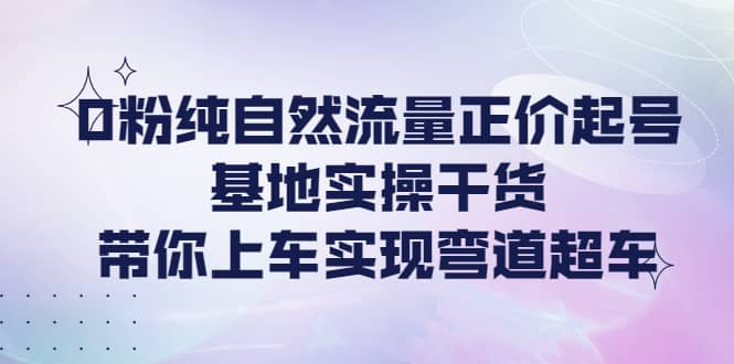 0粉纯自然流量正价起号基地实操干货，带你上车实现弯道超车云富网创-网创项目资源站-副业项目-创业项目-搞钱项目云富网创