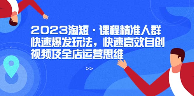 2023淘短·课程精准人群快速爆发玩法，快速高效自创视频及全店运营思维云富网创-网创项目资源站-副业项目-创业项目-搞钱项目云富网创