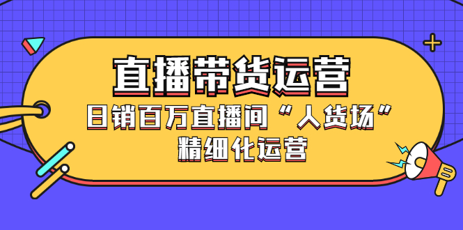 直播带货运营，销百万直播间“人货场”精细化运营云富网创-网创项目资源站-副业项目-创业项目-搞钱项目云富网创