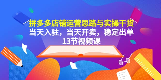 拼多多店铺运营思路与实操干货，当天入驻，当天开卖，稳定出单（13节课）云富网创-网创项目资源站-副业项目-创业项目-搞钱项目云富网创