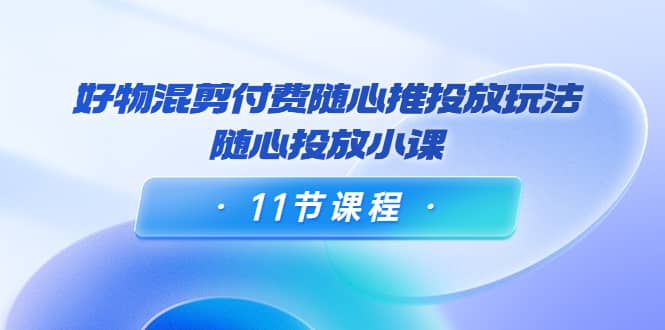 好物混剪付费随心推投放玩法，随心投放小课（11节课程）云富网创-网创项目资源站-副业项目-创业项目-搞钱项目云富网创