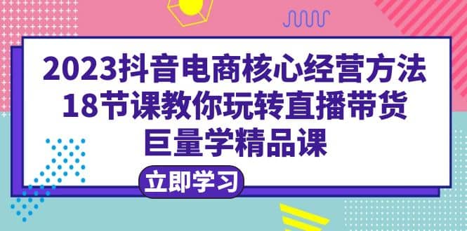 2023抖音电商核心经营方法：18节课教你玩转直播带货，巨量学精品课云富网创-网创项目资源站-副业项目-创业项目-搞钱项目云富网创