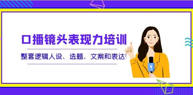 口播镜头表现力培训：整套逻辑人设、选题、文案和表达云富网创-网创项目资源站-副业项目-创业项目-搞钱项目云富网创