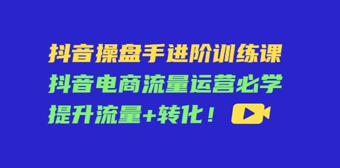 抖音操盘手进阶训练课：抖音电商流量运营必学，提升流量+转化云富网创-网创项目资源站-副业项目-创业项目-搞钱项目云富网创