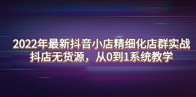 2022年最新抖音小店精细化店群实战，抖店无货源，从0到1系统教学云富网创-网创项目资源站-副业项目-创业项目-搞钱项目云富网创