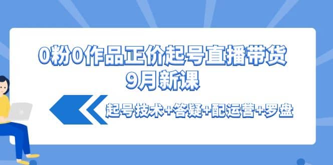 0粉0作品正价起号直播带货9月新课：起号技术+答疑+配运营+罗盘云富网创-网创项目资源站-副业项目-创业项目-搞钱项目云富网创