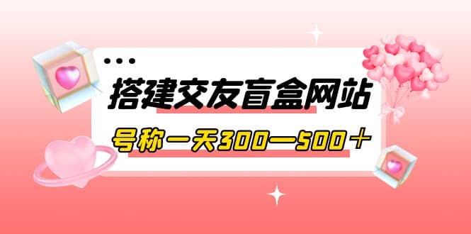 搭建交友盲盒网站，号称一天300—500＋【源码+教程】云富网创-网创项目资源站-副业项目-创业项目-搞钱项目云富网创