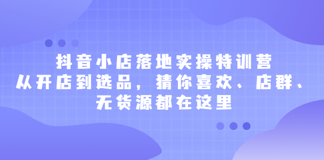 抖音小店落地实操特训营，从开店到选品，猜你喜欢、店群、无货源都在这里云富网创-网创项目资源站-副业项目-创业项目-搞钱项目云富网创