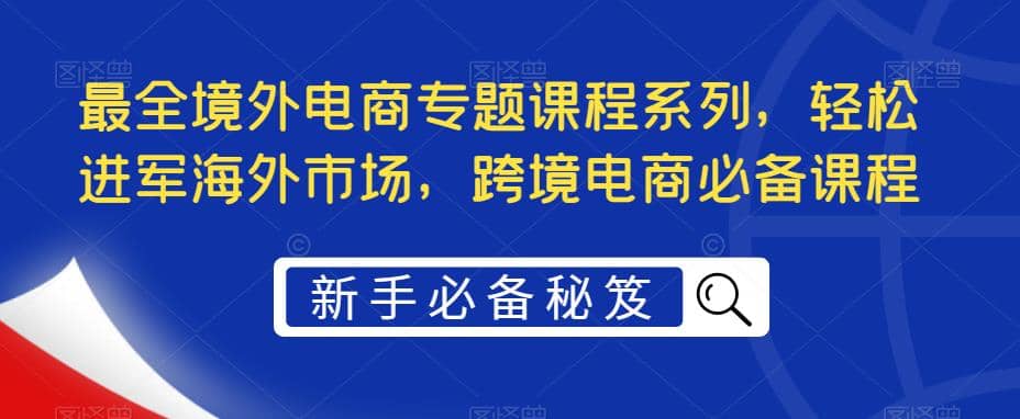 最全境外电商专题课程系列，轻松进军海外市场，跨境电商必备课程云富网创-网创项目资源站-副业项目-创业项目-搞钱项目云富网创