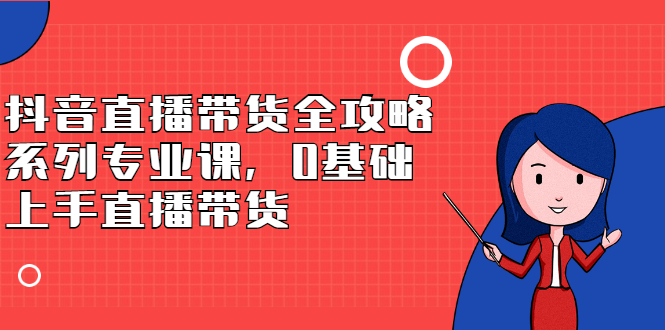 抖音直播带货全攻略系列专业课，0基础上手直播带货云富网创-网创项目资源站-副业项目-创业项目-搞钱项目云富网创