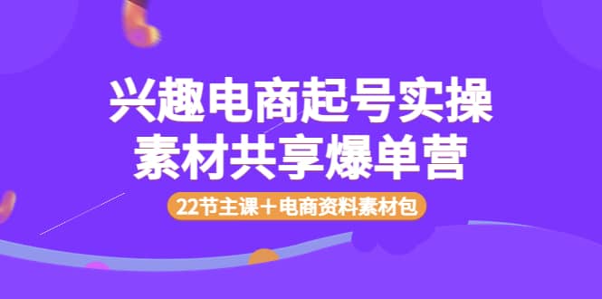 兴趣电商起号实操素材共享爆单营（22节主课＋电商资料素材包）云富网创-网创项目资源站-副业项目-创业项目-搞钱项目云富网创