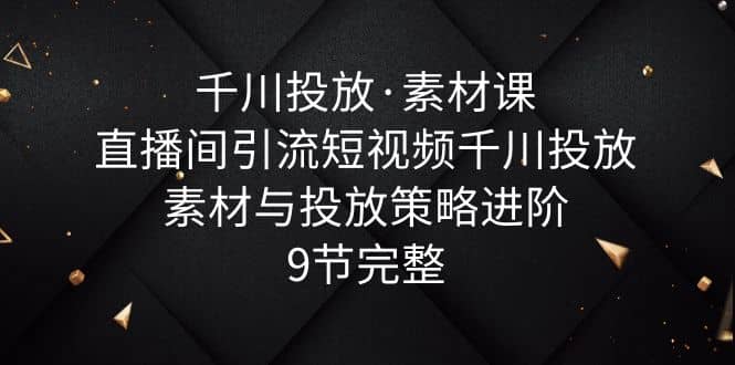 千川投放·素材课：直播间引流短视频千川投放素材与投放策略进阶，9节完整云富网创-网创项目资源站-副业项目-创业项目-搞钱项目云富网创