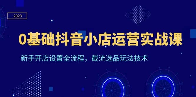 0基础抖音小店运营实战课，新手开店设置全流程，截流选品玩法技术云富网创-网创项目资源站-副业项目-创业项目-搞钱项目云富网创