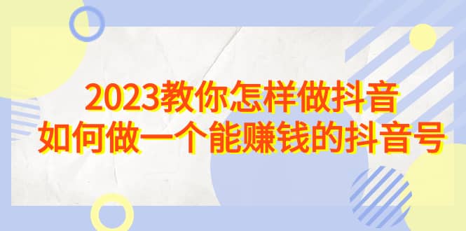 2023教你怎样做抖音，如何做一个能赚钱的抖音号（22节课）云富网创-网创项目资源站-副业项目-创业项目-搞钱项目云富网创