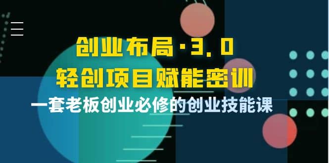 创业布局·3.0轻创项目赋能密训，一套老板创业必修的创业技能课云富网创-网创项目资源站-副业项目-创业项目-搞钱项目云富网创