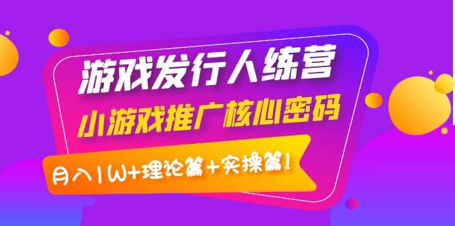 游戏发行人训练营：小游戏推广核心密码，理论篇+实操篇云富网创-网创项目资源站-副业项目-创业项目-搞钱项目云富网创