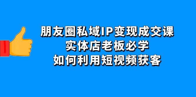 朋友圈私域IP变现成交课：实体店老板必学，如何利用短视频获客云富网创-网创项目资源站-副业项目-创业项目-搞钱项目云富网创