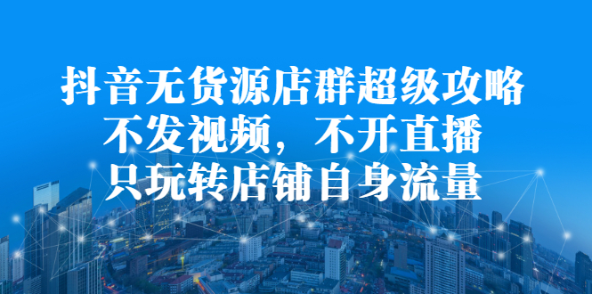 抖音无货源店群超级攻略：不发视频，不开直播，只玩转店铺自身流量云富网创-网创项目资源站-副业项目-创业项目-搞钱项目云富网创