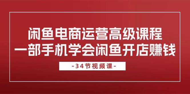 闲鱼电商运营高级课程，一部手机学会闲鱼开店赚钱（34节课）云富网创-网创项目资源站-副业项目-创业项目-搞钱项目云富网创