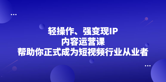 轻操作、强变现IP内容运营课，帮助你正式成为短视频行业从业者云富网创-网创项目资源站-副业项目-创业项目-搞钱项目云富网创