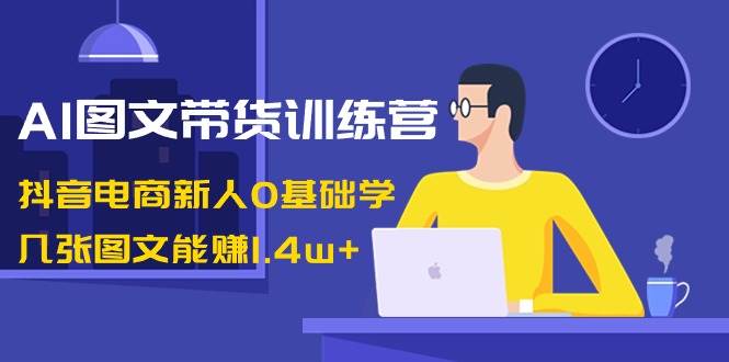 AI图文带货训练营：抖音电商新人0基础学，几张图文能赚1.4w+云富网创-网创项目资源站-副业项目-创业项目-搞钱项目云富网创