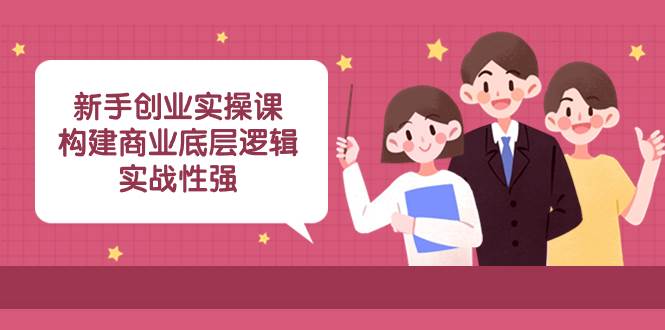 新手创业实操课：构建商业底层逻辑，实战性强（45节课）云富网创-网创项目资源站-副业项目-创业项目-搞钱项目云富网创