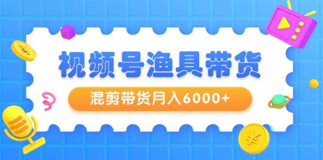 视频号渔具带货，混剪带货月入6000+，起号剪辑选品带货云富网创-网创项目资源站-副业项目-创业项目-搞钱项目云富网创