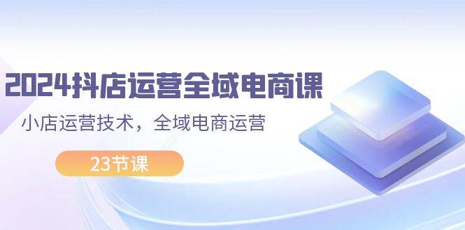 2024抖店运营-全域电商课，小店运营技术，全域电商运营（23节课）云富网创-网创项目资源站-副业项目-创业项目-搞钱项目云富网创