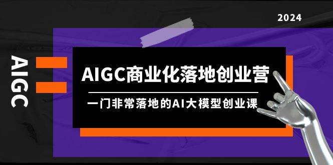 AIGC-商业化落地创业营，一门非常落地的AI大模型创业课（8节课+资料）云富网创-网创项目资源站-副业项目-创业项目-搞钱项目云富网创