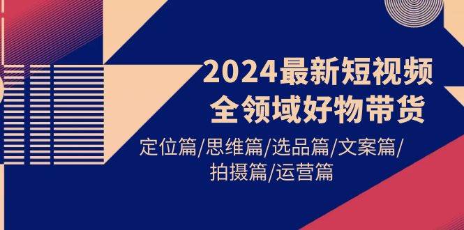 2024最新短视频全领域好物带货 定位篇/思维篇/选品篇/文案篇/拍摄篇/运营篇云富网创-网创项目资源站-副业项目-创业项目-搞钱项目云富网创