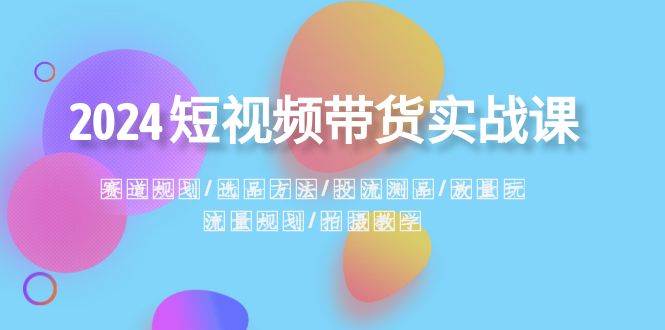 2024短视频带货实战课：赛道规划·选品方法·投流测品·放量玩法·流量规划云富网创-网创项目资源站-副业项目-创业项目-搞钱项目云富网创