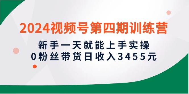 2024视频号第四期训练营，新手一天就能上手实操，0粉丝带货日收入3455元云富网创-网创项目资源站-副业项目-创业项目-搞钱项目云富网创