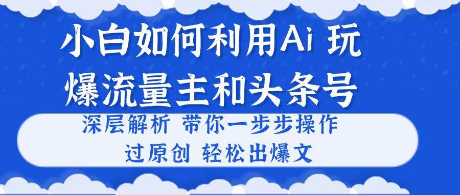 小白如何利用Ai，完爆流量主和头条号 深层解析，一步步操作，过原创出爆文云富网创-网创项目资源站-副业项目-创业项目-搞钱项目云富网创