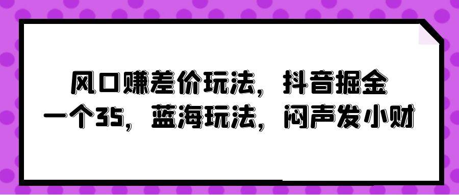 风口赚差价玩法，抖音掘金，一个35，蓝海玩法，闷声发小财云富网创-网创项目资源站-副业项目-创业项目-搞钱项目云富网创