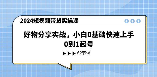 2024短视频带货实操课，好物分享实战，小白0基础快速上手，0到1起号云富网创-网创项目资源站-副业项目-创业项目-搞钱项目云富网创