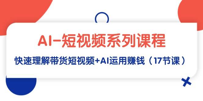 AI-短视频系列课程，快速理解带货短视频+AI运用赚钱（17节课）云富网创-网创项目资源站-副业项目-创业项目-搞钱项目云富网创