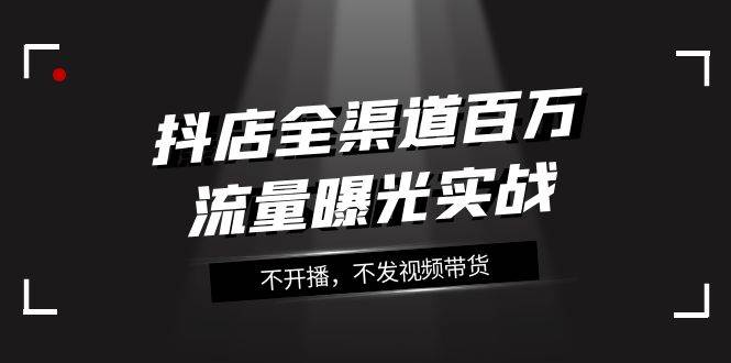 抖店-全渠道百万流量曝光实战，不开播，不发视频带货（16节课）云富网创-网创项目资源站-副业项目-创业项目-搞钱项目云富网创