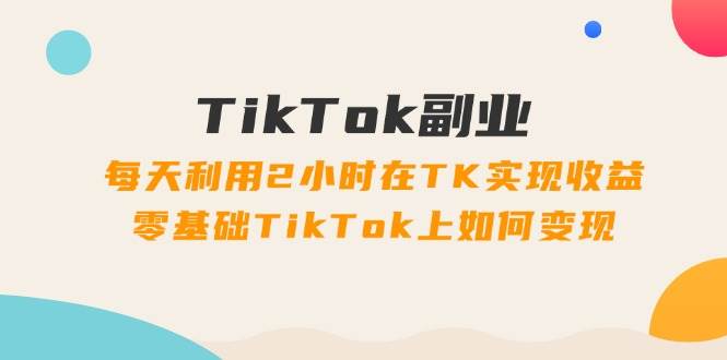 TikTok副业：每天利用2小时在TK实现收益，零基础TikTok上如何变现，34节程云富网创-网创项目资源站-副业项目-创业项目-搞钱项目云富网创