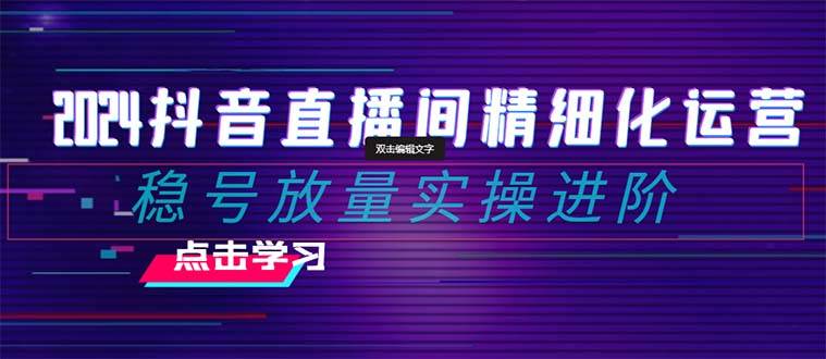 2024抖音直播间精细化运营：稳号放量实操进阶 选品/排品/起号/小店随心推/千川付费如何去投放云富网创-网创项目资源站-副业项目-创业项目-搞钱项目云富网创