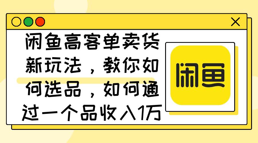 闲鱼高客单卖货新玩法，教你如何选品，如何通过一个品收入1万+云富网创-网创项目资源站-副业项目-创业项目-搞钱项目云富网创