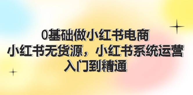 0基础做小红书电商，小红书无货源，小红书系统运营，入门到精通 (70节)云富网创-网创项目资源站-副业项目-创业项目-搞钱项目云富网创