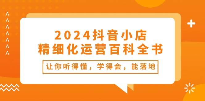 2024抖音小店-精细化运营百科全书：让你听得懂，学得会，能落地（34节课）云富网创-网创项目资源站-副业项目-创业项目-搞钱项目云富网创