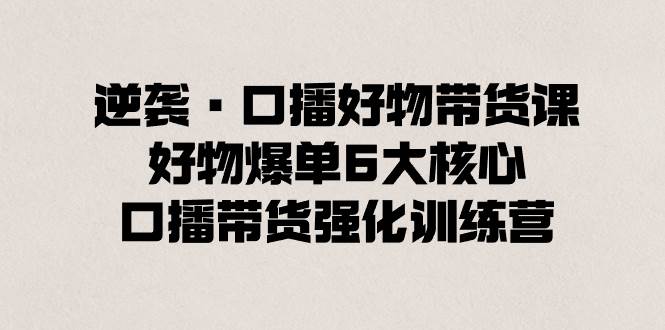 逆袭·口播好物带货课，好物爆单6大核心，口播带货强化训练营云富网创-网创项目资源站-副业项目-创业项目-搞钱项目云富网创