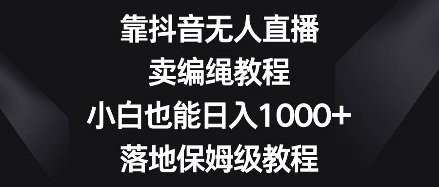 靠抖音无人直播，卖编绳教程，小白也能日入1000+，落地保姆级教程云富网创-网创项目资源站-副业项目-创业项目-搞钱项目云富网创