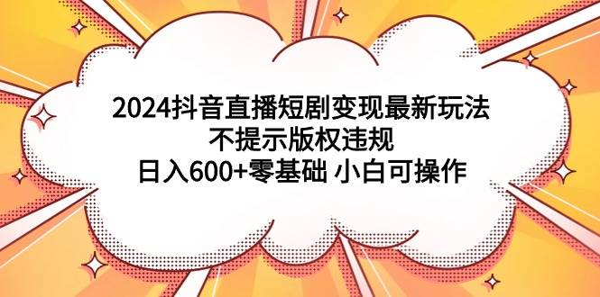 2024抖音直播短剧变现最新玩法，不提示版权违规 日入600+零基础 小白可操作云富网创-网创项目资源站-副业项目-创业项目-搞钱项目云富网创