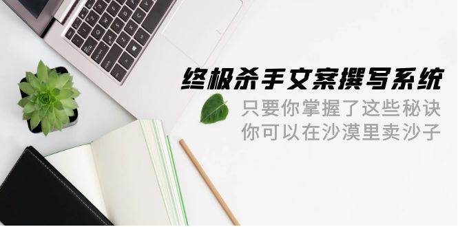 终极 杀手文案-撰写系统 只要你掌握了这些秘诀 你可以在沙漠里卖沙子-42节云富网创-网创项目资源站-副业项目-创业项目-搞钱项目云富网创