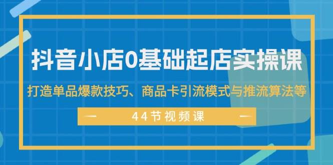 抖音小店0基础起店实操课，打造单品爆款技巧、商品卡引流模式与推流算法等云富网创-网创项目资源站-副业项目-创业项目-搞钱项目云富网创