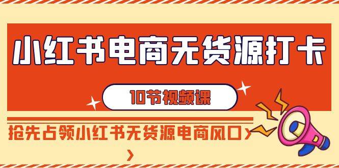 小红书电商-无货源打卡，抢先占领小红书无货源电商风口（10节课）云富网创-网创项目资源站-副业项目-创业项目-搞钱项目云富网创