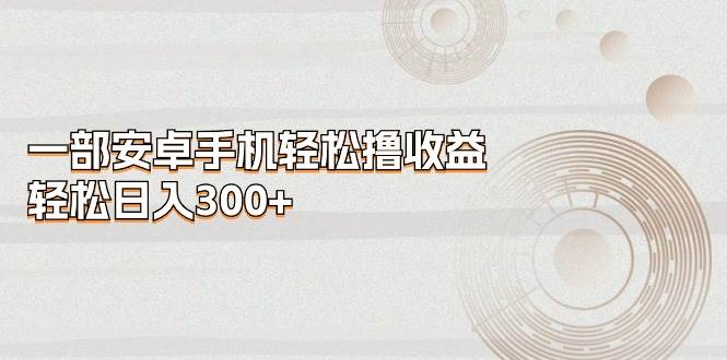 一部安卓手机轻松撸收益，轻松日入300+云富网创-网创项目资源站-副业项目-创业项目-搞钱项目云富网创